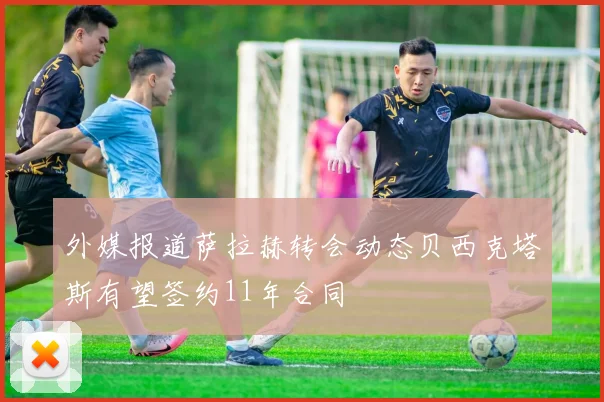 外媒报道萨拉赫转会动态贝西克塔斯有望签约11年合同