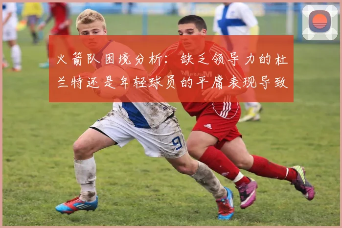火箭队困境分析：缺乏领导力的杜兰特还是年轻球员的平庸表现导致的问题