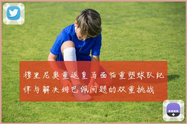 穆里尼奥重返皇马面临重塑球队纪律与解决姆巴佩问题的双重挑战