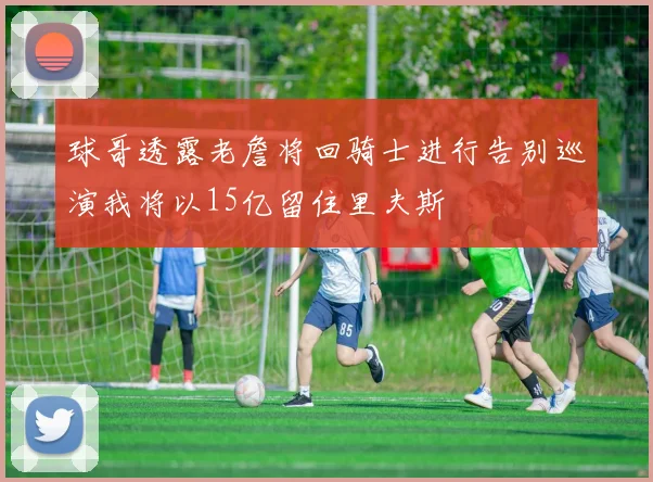 球哥透露老詹将回骑士进行告别巡演我将以15亿留住里夫斯