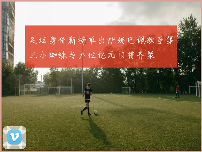 足坛身价新榜单出炉姆巴佩跌至第三小蜘蛛与九位亿元门将齐聚