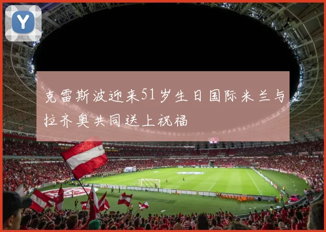 克雷斯波迎来51岁生日国际米兰与拉齐奥共同送上祝福