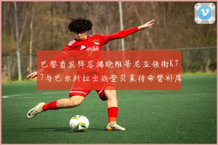 巴黎首发阵容揭晓维蒂尼亚领衔K77与巴尔科拉出战登贝莱待命替补席