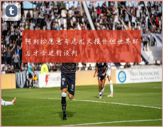 阿利松愿意考虑尤文报价但世界杯后才会进行谈判