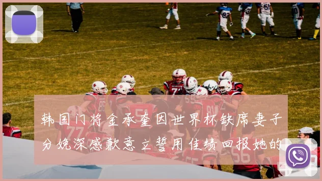 韩国门将金承奎因世界杯缺席妻子分娩深感歉意立誓用佳绩回报她的支持与爱