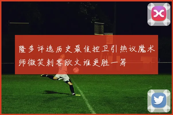 隆多评选历史最佳控卫引热议魔术师微笑刺客欧文谁更胜一筹