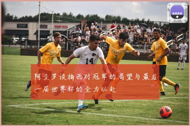 阿圭罗谈梅西对冠军的渴望与最后一届世界杯的全力以赴