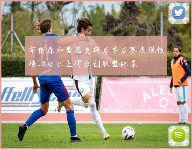 布伦森加盟尼克斯后季后赛表现惊艳15分以上得分创联盟纪录