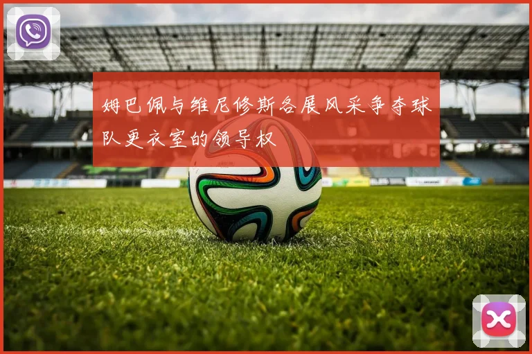 姆巴佩与维尼修斯各展风采争夺球队更衣室的领导权