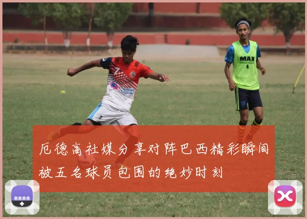 厄德高社媒分享对阵巴西精彩瞬间被五名球员包围的绝妙时刻