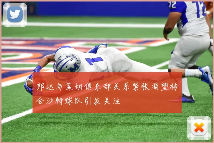 邦达与莱切俱乐部关系紧张渴望转会沙特球队引发关注