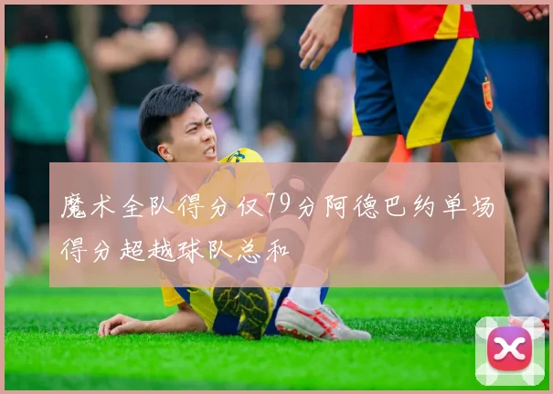 魔术全队得分仅79分阿德巴约单场得分超越球队总和