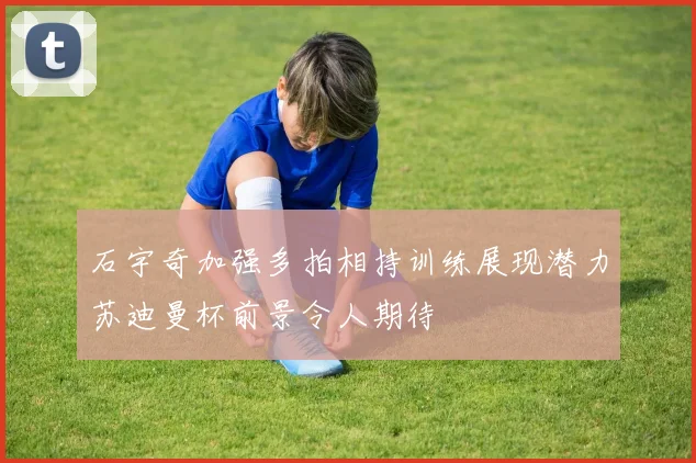 石宇奇加强多拍相持训练展现潜力苏迪曼杯前景令人期待