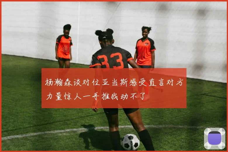 杨瀚森谈对位亚当斯感受直言对方力量惊人一手推我动不了