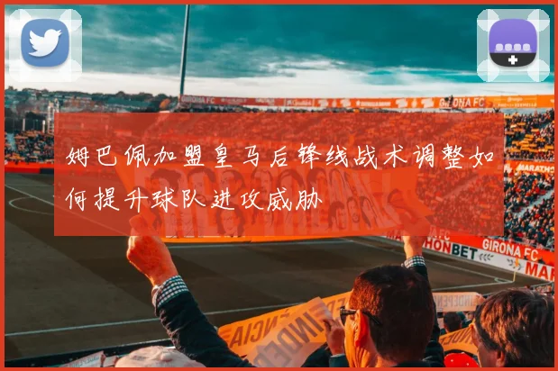 姆巴佩加盟皇马后锋线战术调整如何提升球队进攻威胁