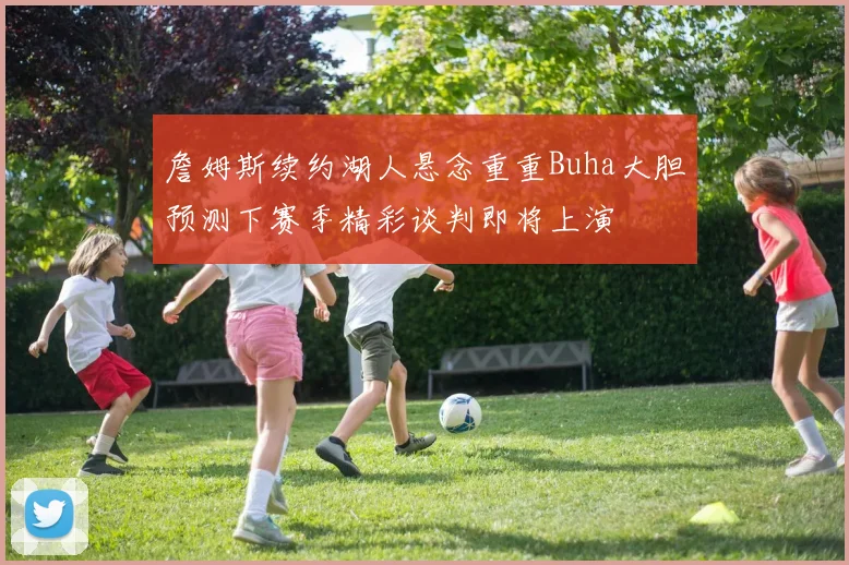 詹姆斯续约湖人悬念重重Buha大胆预测下赛季精彩谈判即将上演