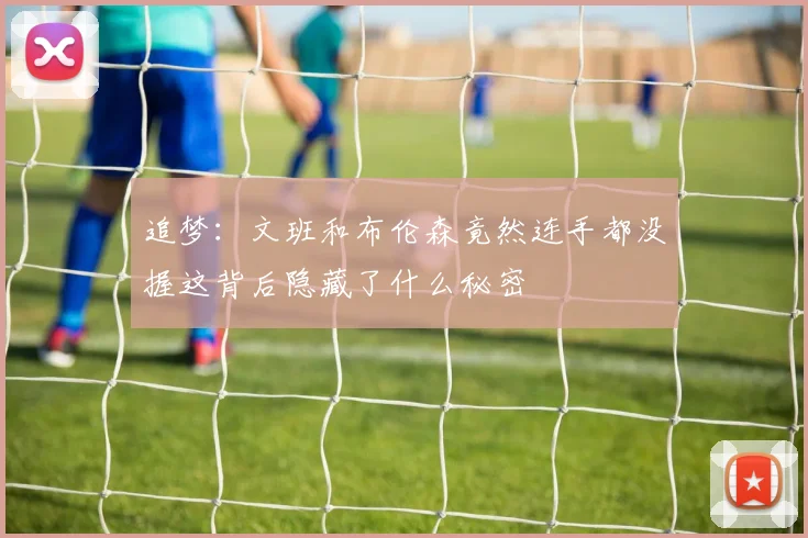 追梦：文班和布伦森竟然连手都没握这背后隐藏了什么秘密