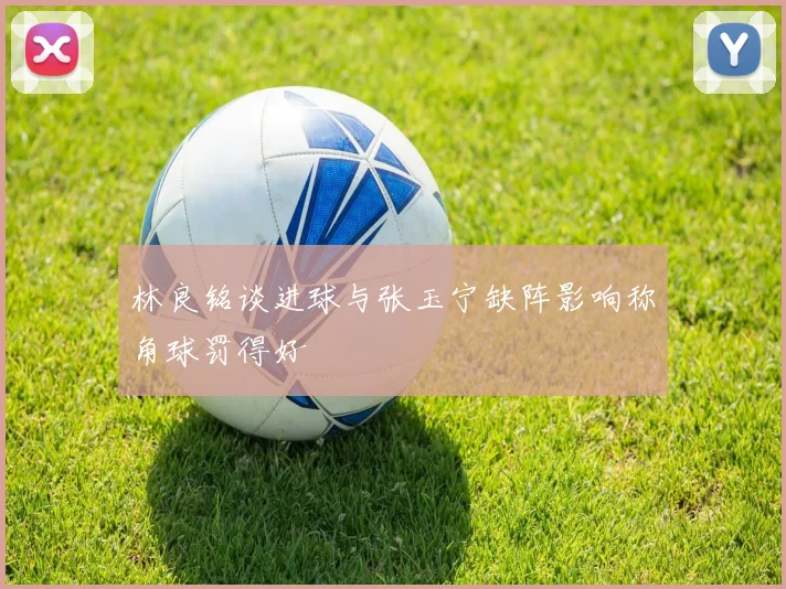 林良铭谈进球与张玉宁缺阵影响称角球罚得好