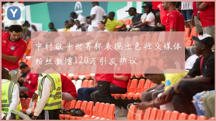中村敬斗世界杯表现出色社交媒体粉丝激增120万引发热议