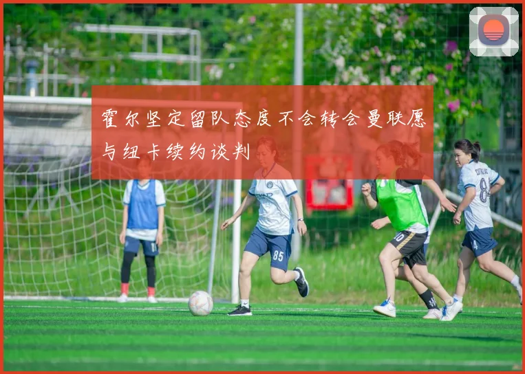 霍尔坚定留队态度不会转会曼联愿与纽卡续约谈判