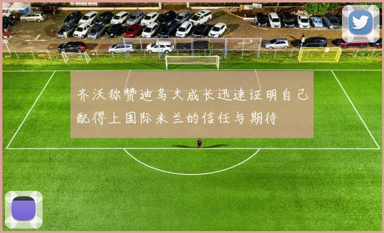齐沃称赞迪乌夫成长迅速证明自己配得上国际米兰的信任与期待