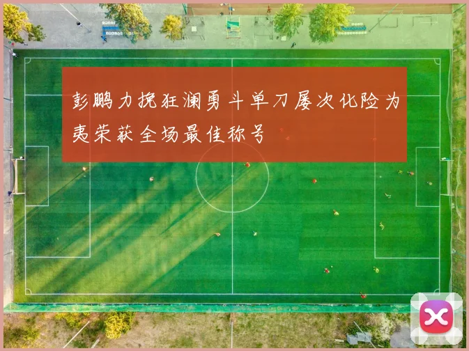 彭鹏力挽狂澜勇斗单刀屡次化险为夷荣获全场最佳称号