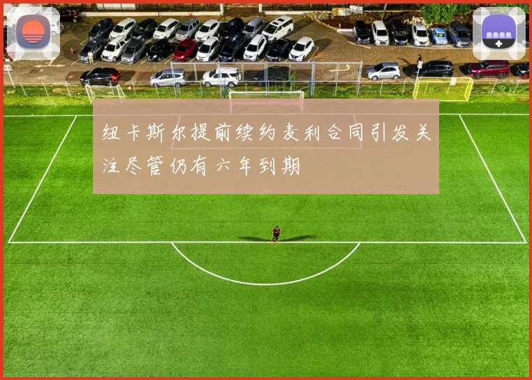 纽卡斯尔提前续约麦利合同引发关注尽管仍有六年到期