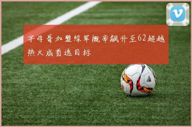 字母哥加盟绿军概率飙升至62超越热火成首选目标