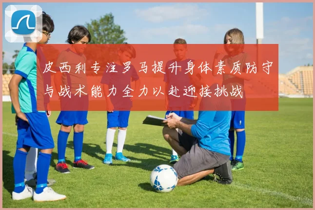 皮西利专注罗马提升身体素质防守与战术能力全力以赴迎接挑战