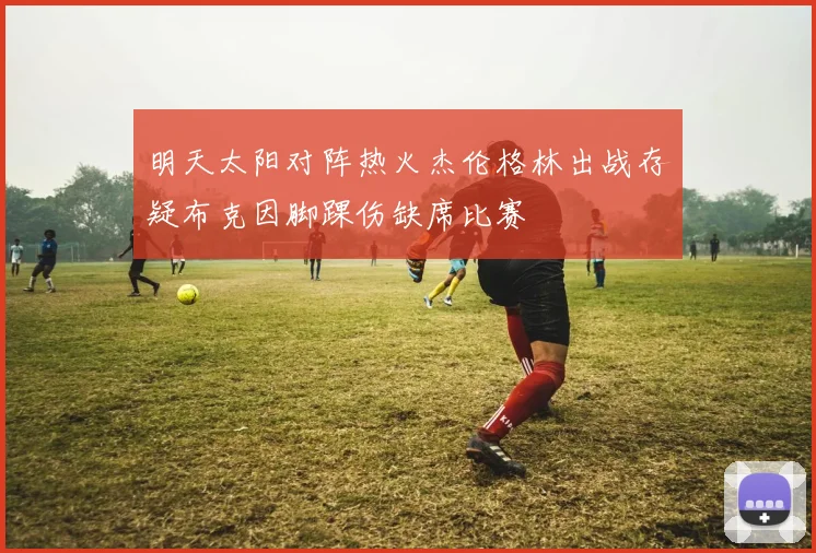 明天太阳对阵热火杰伦格林出战存疑布克因脚踝伤缺席比赛