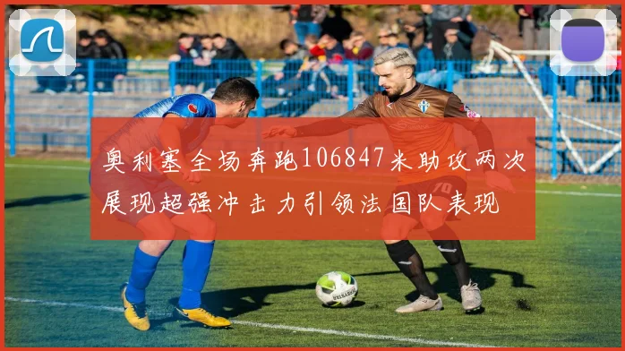 奥利塞全场奔跑106847米助攻两次展现超强冲击力引领法国队表现