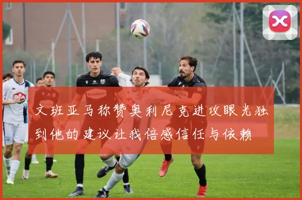 文班亚马称赞奥利尼克进攻眼光独到他的建议让我倍感信任与依赖