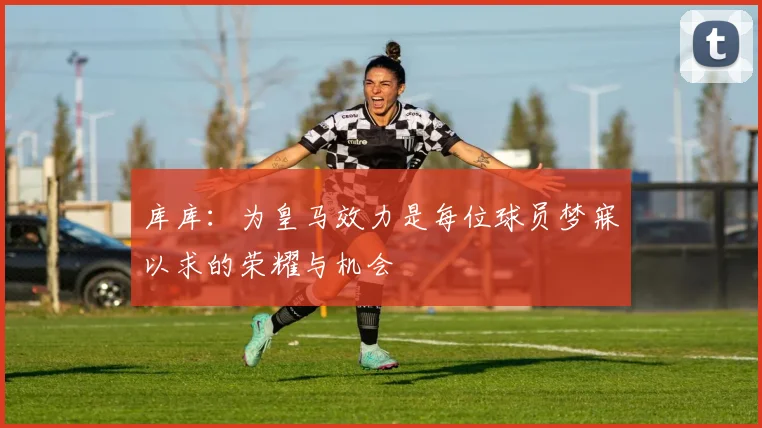 库库：为皇马效力是每位球员梦寐以求的荣耀与机会