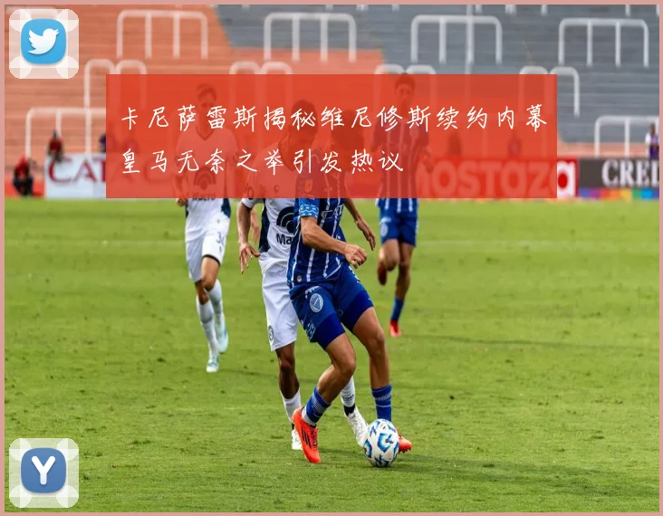 卡尼萨雷斯揭秘维尼修斯续约内幕皇马无奈之举引发热议
